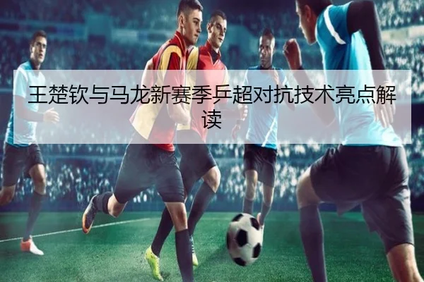 王楚钦与马龙新赛季乒超对抗技术亮点解读